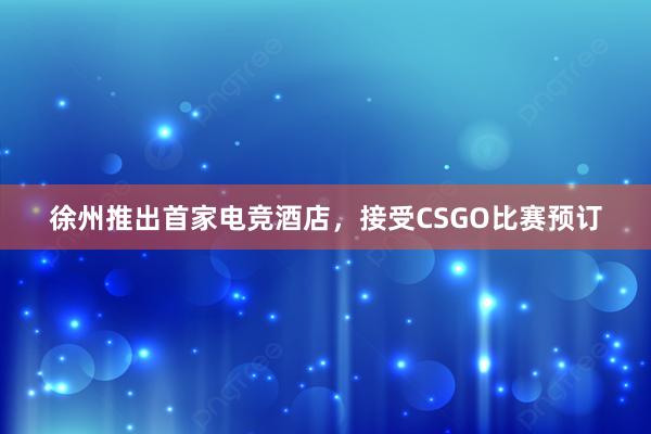 徐州推出首家电竞酒店，接受CSGO比赛预订